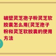 破壁灵芝孢子粉灵芝软胶囊怎么用(灵芝孢子粉和灵芝软胶囊的使用方法