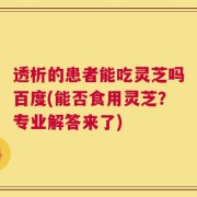 透析的患者能吃灵芝吗百度(能否食用灵芝？专业解答来了)