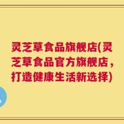 灵芝草食品旗舰店(灵芝草食品官方旗舰店，打造健康生活新选择)