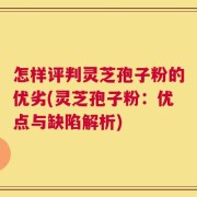 怎样评判灵芝孢子粉的优劣(灵芝孢子粉：优点与缺陷解析)