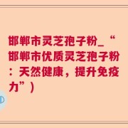 邯郸市灵芝孢子粉_“邯郸市优质灵芝孢子粉:天然健康,提升免疫力”)