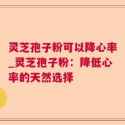 灵芝孢子粉可以降心率_灵芝孢子粉：降低心率的天然选择