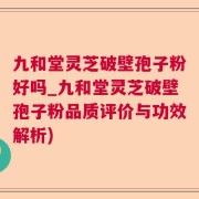 九和堂灵芝破壁孢子粉好吗_九和堂灵芝破壁孢子粉品质评价与功效解析)