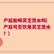 产后能喝灵芝煲水吗(产后可否饮用灵芝煲水？)