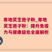 寒地灵芝孢子粉_寒地灵芝孢子粉：提升免疫力与健康益处全面解析