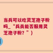 当兵可以吃灵芝孢子粉吗_“兵员能否服用灵芝孢子粉？”)