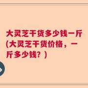 大灵芝干货多少钱一斤(大灵芝干货价格，一斤多少钱？)