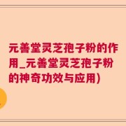 元善堂灵芝孢子粉的作用_元善堂灵芝孢子粉的神奇功效与应用)