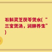 石斛灵芝茯苓煲水(“三宝煲汤，润肺养生”)