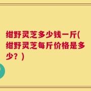 绀野灵芝多少钱一斤(绀野灵芝每斤价格是多少？)