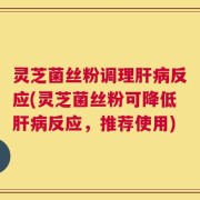 灵芝菌丝粉调理肝病反应(灵芝菌丝粉可降低肝病反应，推荐使用)