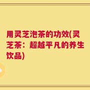 用灵芝泡茶的功效(灵芝茶：超越平凡的养生饮品)