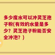 多少度水可以冲灵芝孢子粉(有效的水量是多少？灵芝孢子粉能否安全冲泡？)