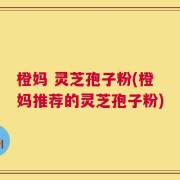 橙妈 灵芝孢子粉(橙妈推荐的灵芝孢子粉)