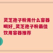 灵芝孢子粉用什么容器喝好_灵芝孢子粉最佳饮用容器推荐