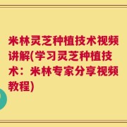 米林灵芝种植技术视频讲解(学习灵芝种植技术：米林专家分享视频教程)