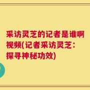 采访灵芝的记者是谁啊视频(记者采访灵芝：探寻神秘功效)