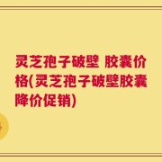 灵芝孢子破壁 胶囊价格(灵芝孢子破壁胶囊降价促销)