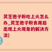 灵芝孢子粉吃上火怎么办_灵芝孢子粉食用后出现上火现象的解决方法)