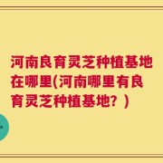 河南良育灵芝种植基地在哪里(河南哪里有良育灵芝种植基地？)