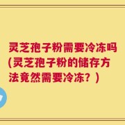 灵芝孢子粉需要冷冻吗(灵芝孢子粉的储存方法竟然需要冷冻？)