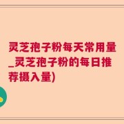 灵芝孢子粉每天常用量_灵芝孢子粉的每日推荐摄入量)