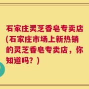 石家庄灵芝香皂专卖店(石家庄市场上新热销的灵芝香皂专卖店，你知道吗？)