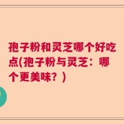 孢子粉和灵芝哪个好吃点(孢子粉与灵芝：哪个更美味？)