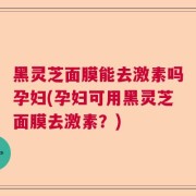 黑灵芝面膜能去激素吗孕妇(孕妇可用黑灵芝面膜去激素？)