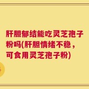 肝胆郁结能吃灵芝孢子粉吗(肝胆情绪不稳，可食用灵芝孢子粉)