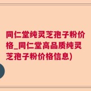同仁堂纯灵芝孢子粉价格_同仁堂高品质纯灵芝孢子粉价格信息)