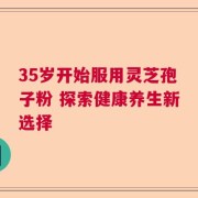 35岁开始服用灵芝孢子粉 探索健康养生新选择