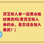 灵芝和人参一起煮水能放黄芪吗(煮灵芝和人参的水，是否适合加入黄芪？)