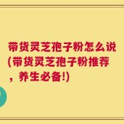 带货灵芝孢子粉怎么说(带货灵芝孢子粉推荐，养生必备!)