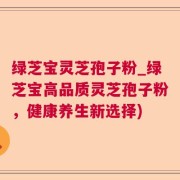 绿芝宝灵芝孢子粉_绿芝宝高品质灵芝孢子粉,健康养生新选择)