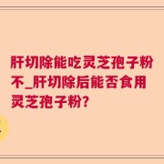肝切除能吃灵芝孢子粉不_肝切除后能否食用灵芝孢子粉？