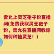 雷允上灵芝孢子粉直播间(免费获取灵芝孢子粉，雷允在直播间教你如何种植灵芝！)