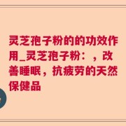 灵芝孢子粉的的功效作用_灵芝孢子粉：，改善睡眠，抗疲劳的天然保健品