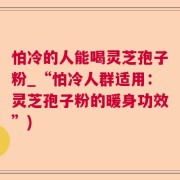 怕冷的人能喝灵芝孢子粉_“怕冷人群适用：灵芝孢子粉的暖身功效”)