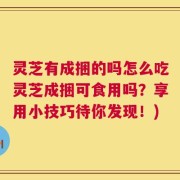灵芝有成捆的吗怎么吃灵芝成捆可食用吗？享用小技巧待你发现！)