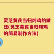 灵芝黄芪当归炖鸡的做法(灵芝黄芪当归炖鸡的简易制作方法)
