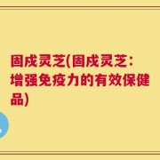 固戍灵芝(固戍灵芝：增强免疫力的有效保健品)