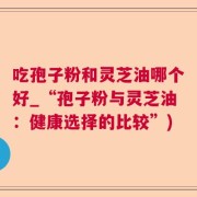 吃孢子粉和灵芝油哪个好_“孢子粉与灵芝油：健康选择的比较”)
