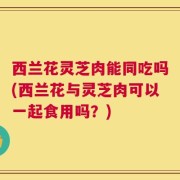 西兰花灵芝肉能同吃吗(西兰花与灵芝肉可以一起食用吗？)