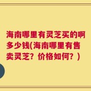 海南哪里有灵芝买的啊多少钱(海南哪里有售卖灵芝？价格如何？)