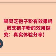 喝灵芝孢子粉有效果吗_灵芝孢子粉的效用探究：真实体验分享)