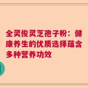 全灵俊灵芝孢子粉：健康养生的优质选择蕴含多种营养功效