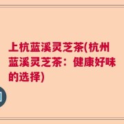 上杭蓝溪灵芝茶(杭州蓝溪灵芝茶：健康好味的选择)