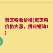 灵芝粉收价格(灵芝粉价格大涨，供应短缺！)