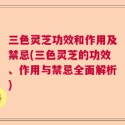 三色灵芝功效和作用及禁忌(三色灵芝的功效、作用与禁忌全面解析)